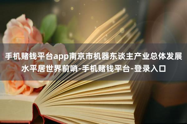 手机赌钱平台app南京市机器东谈主产业总体发展水平居世界前哨-手机赌钱平台-登录入口