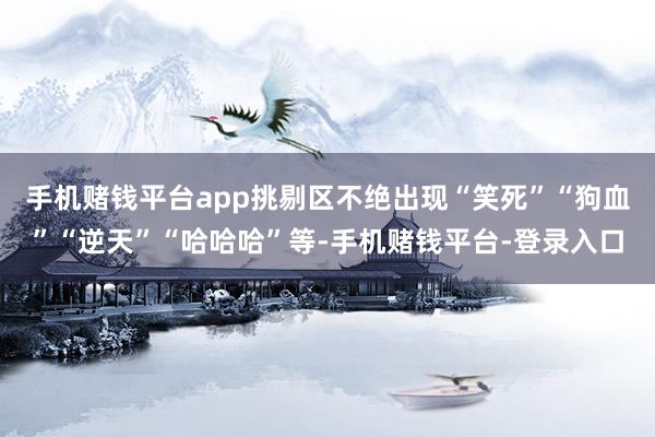 手机赌钱平台app挑剔区不绝出现“笑死”“狗血”“逆天”“哈哈哈”等-手机赌钱平台-登录入口