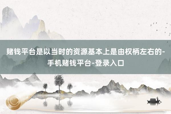 赌钱平台是以当时的资源基本上是由权柄左右的-手机赌钱平台-登录入口