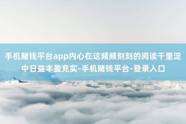 手机赌钱平台app内心在这频频刻刻的阅读千里淀中日益丰盈充实-手机赌钱平台-登录入口