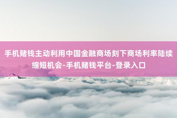 手机赌钱主动利用中国金融商场刻下商场利率陆续缩短机会-手机赌钱平台-登录入口