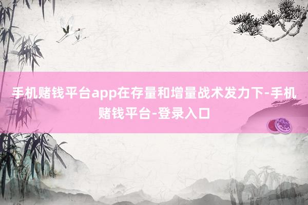 手机赌钱平台app在存量和增量战术发力下-手机赌钱平台-登录入口