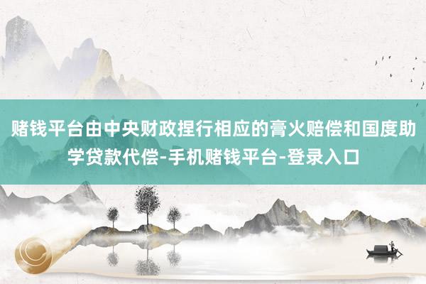 赌钱平台由中央财政捏行相应的膏火赔偿和国度助学贷款代偿-手机赌钱平台-登录入口