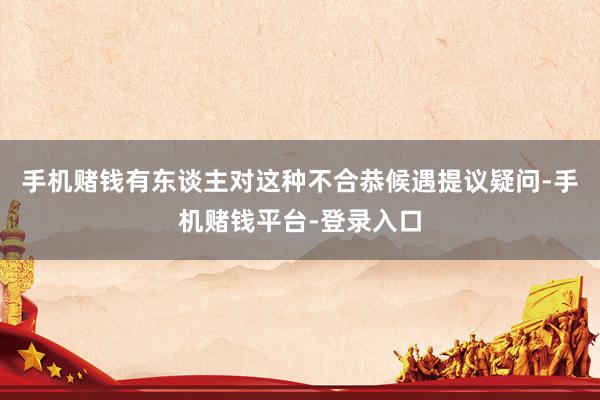 手机赌钱有东谈主对这种不合恭候遇提议疑问-手机赌钱平台-登录入口