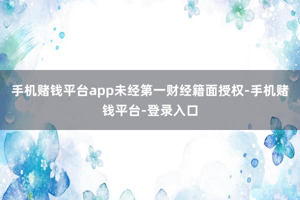 手机赌钱平台app未经第一财经籍面授权-手机赌钱平台-登录入口