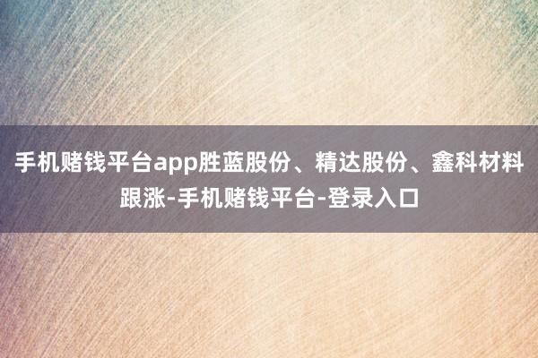 手机赌钱平台app胜蓝股份、精达股份、鑫科材料跟涨-手机赌钱平台-登录入口