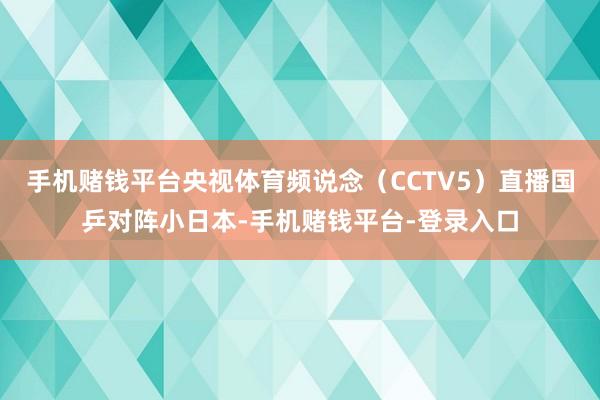 手机赌钱平台央视体育频说念（CCTV5）直播国乒对阵小日本-手机赌钱平台-登录入口