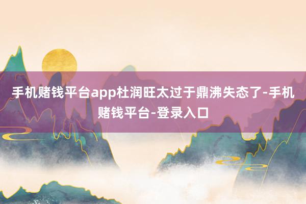 手机赌钱平台app杜润旺太过于鼎沸失态了-手机赌钱平台-登录入口