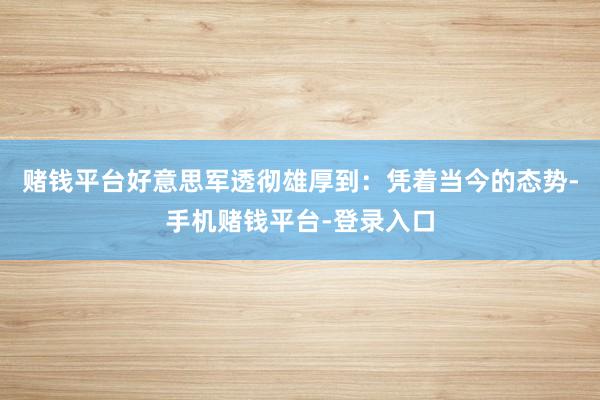 赌钱平台好意思军透彻雄厚到：凭着当今的态势-手机赌钱平台-登录入口