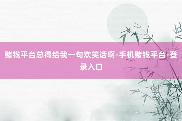 赌钱平台总得给我一句欢笑话啊-手机赌钱平台-登录入口