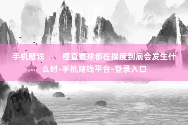 手机赌钱        梗直寰球都在揣度到底会发生什么时-手机赌钱平台-登录入口