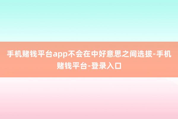 手机赌钱平台app不会在中好意思之间选拔-手机赌钱平台-登录入口