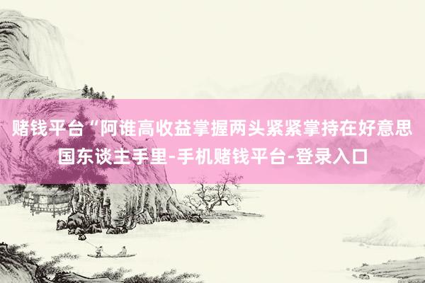 赌钱平台“阿谁高收益掌握两头紧紧掌持在好意思国东谈主手里-手机赌钱平台-登录入口