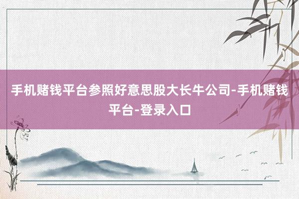 手机赌钱平台参照好意思股大长牛公司-手机赌钱平台-登录入口