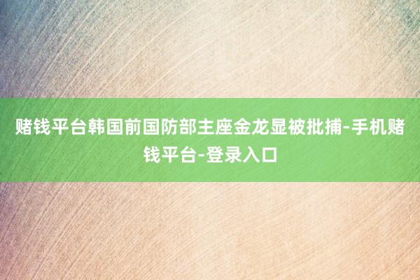赌钱平台韩国前国防部主座金龙显被批捕-手机赌钱平台-登录入口