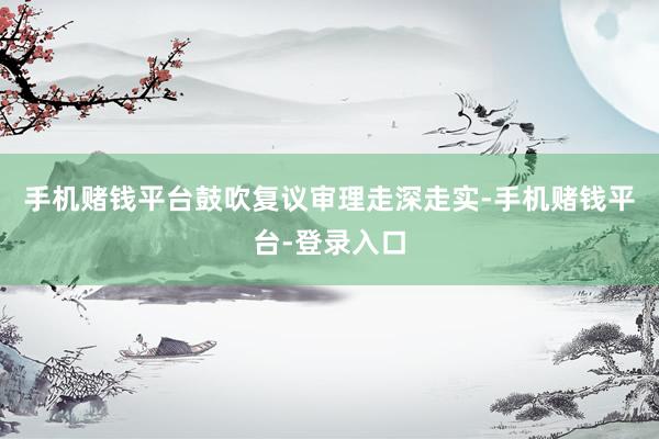 手机赌钱平台鼓吹复议审理走深走实-手机赌钱平台-登录入口