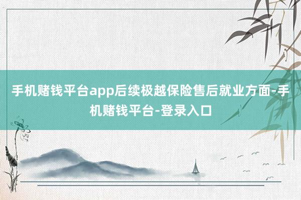 手机赌钱平台app后续极越保险售后就业方面-手机赌钱平台-登录入口