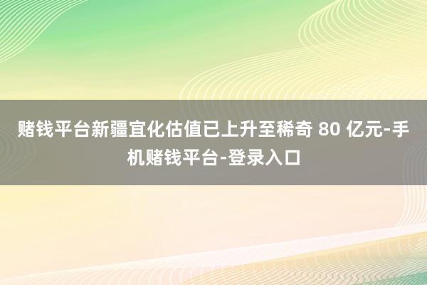 赌钱平台新疆宜化估值已上升至稀奇 80 亿元-手机赌钱平台-登录入口