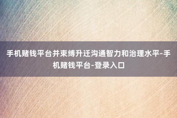 手机赌钱平台并束缚升迁沟通智力和治理水平-手机赌钱平台-登录入口
