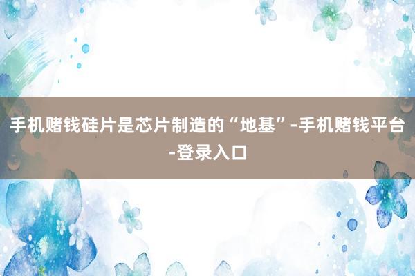 手机赌钱硅片是芯片制造的“地基”-手机赌钱平台-登录入口