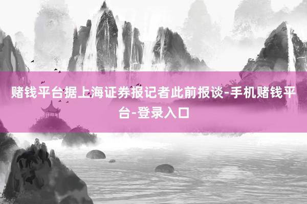 赌钱平台据上海证券报记者此前报谈-手机赌钱平台-登录入口