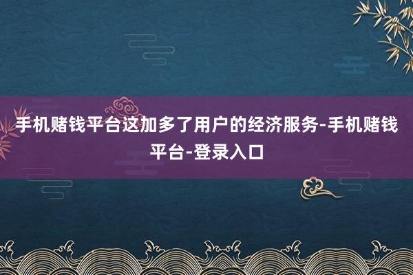 手机赌钱平台这加多了用户的经济服务-手机赌钱平台-登录入口