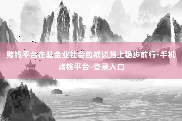 赌钱平台在基金业社会包袱谈路上稳步前行-手机赌钱平台-登录入口