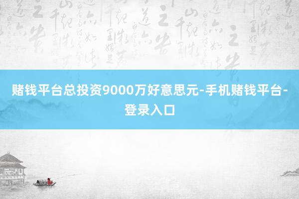 赌钱平台总投资9000万好意思元-手机赌钱平台-登录入口
