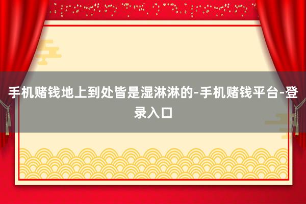 手机赌钱地上到处皆是湿淋淋的-手机赌钱平台-登录入口