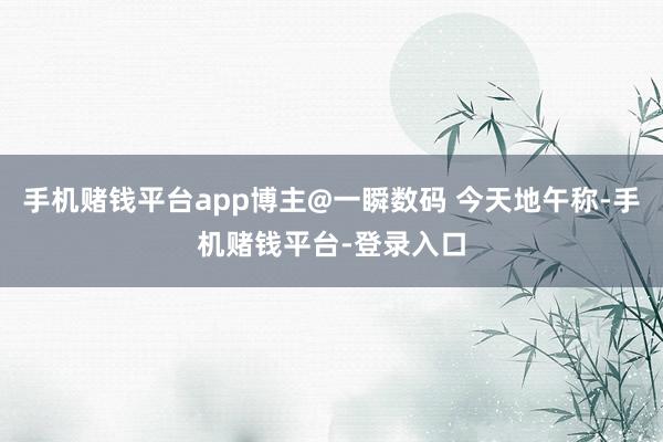 手机赌钱平台app博主@一瞬数码 今天地午称-手机赌钱平台-登录入口