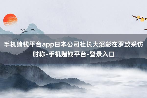手机赌钱平台app日本公司社长大沼彰在罗致采访时称-手机赌钱平台-登录入口