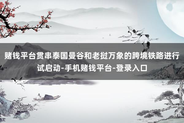 赌钱平台贯串泰国曼谷和老挝万象的跨境铁路进行试启动-手机赌钱平台-登录入口