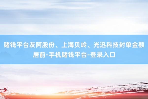 赌钱平台友阿股份、上海贝岭、光迅科技封单金额居前-手机赌钱平台-登录入口