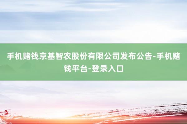 手机赌钱京基智农股份有限公司发布公告-手机赌钱平台-登录入口