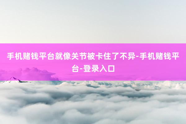 手机赌钱平台就像关节被卡住了不异-手机赌钱平台-登录入口