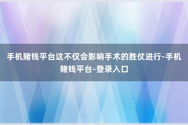 手机赌钱平台这不仅会影响手术的胜仗进行-手机赌钱平台-登录入口