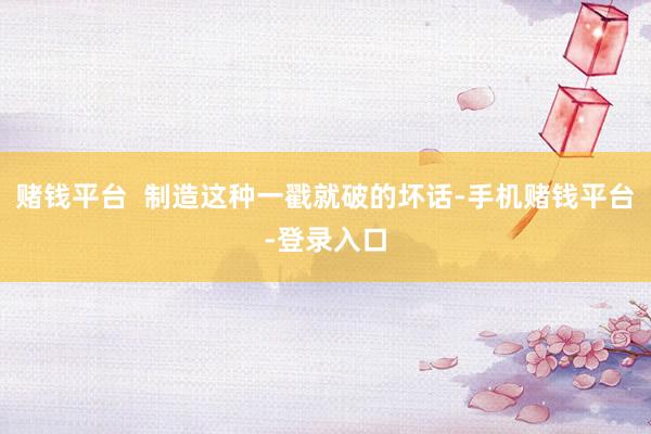 赌钱平台  制造这种一戳就破的坏话-手机赌钱平台-登录入口