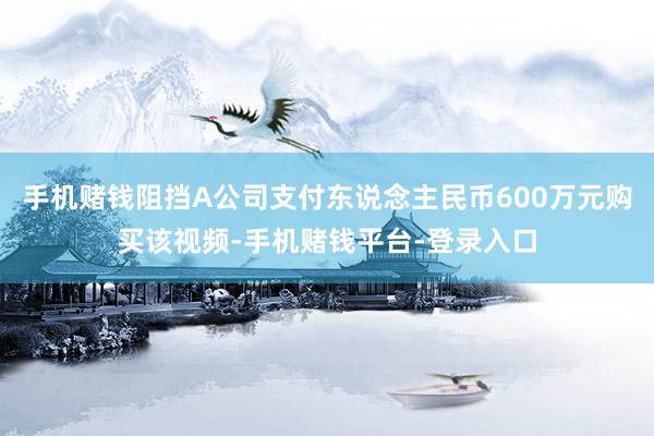 手机赌钱阻挡A公司支付东说念主民币600万元购买该视频-手机赌钱平台-登录入口