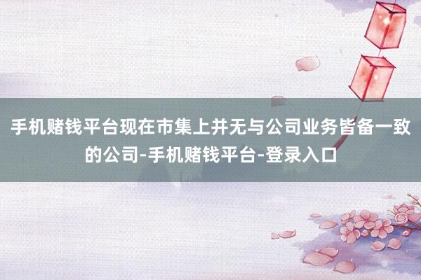 手机赌钱平台现在市集上并无与公司业务皆备一致的公司-手机赌钱平台-登录入口