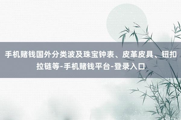 手机赌钱国外分类波及珠宝钟表、皮革皮具、钮扣拉链等-手机赌钱平台-登录入口