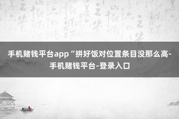 手机赌钱平台app　　“拼好饭对位置条目没那么高-手机赌钱平台-登录入口