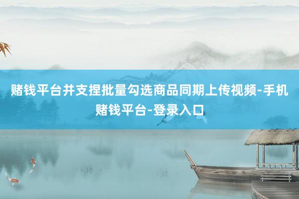赌钱平台并支捏批量勾选商品同期上传视频-手机赌钱平台-登录入口