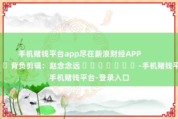 手机赌钱平台app尽在新浪财经APP            						背负剪辑：赵念念远 							-手机赌钱平台-登录入口