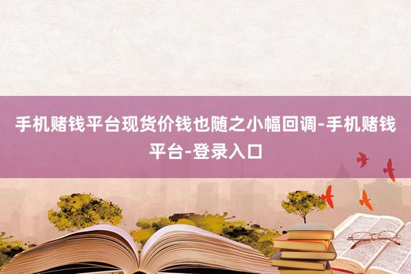 手机赌钱平台现货价钱也随之小幅回调-手机赌钱平台-登录入口