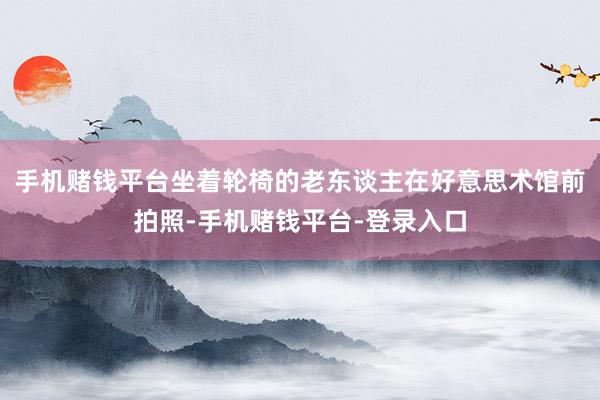 手机赌钱平台坐着轮椅的老东谈主在好意思术馆前拍照-手机赌钱平台-登录入口