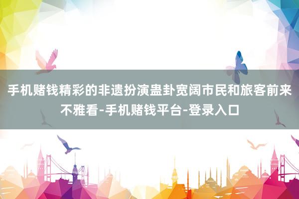 手机赌钱精彩的非遗扮演蛊卦宽阔市民和旅客前来不雅看-手机赌钱平台-登录入口