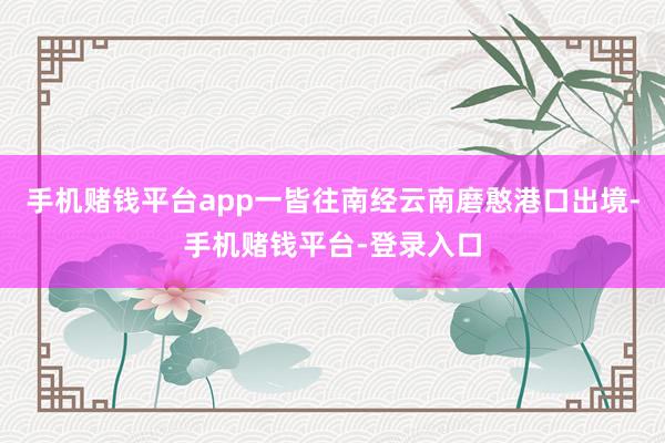 手机赌钱平台app一皆往南经云南磨憨港口出境-手机赌钱平台-登录入口