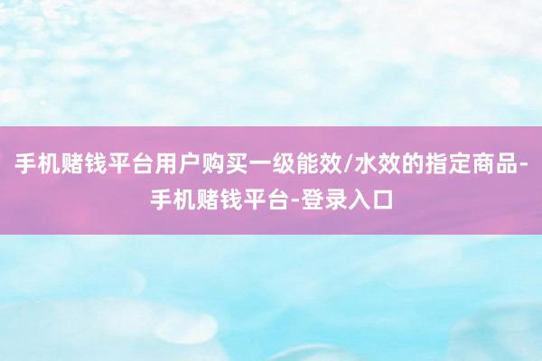 手机赌钱平台用户购买一级能效/水效的指定商品-手机赌钱平台-登录入口