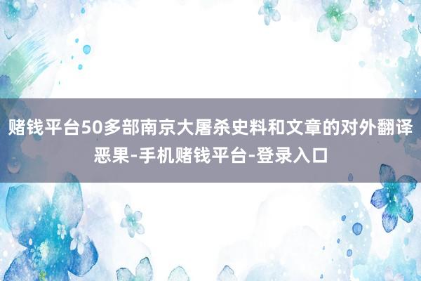 赌钱平台50多部南京大屠杀史料和文章的对外翻译恶果-手机赌钱平台-登录入口