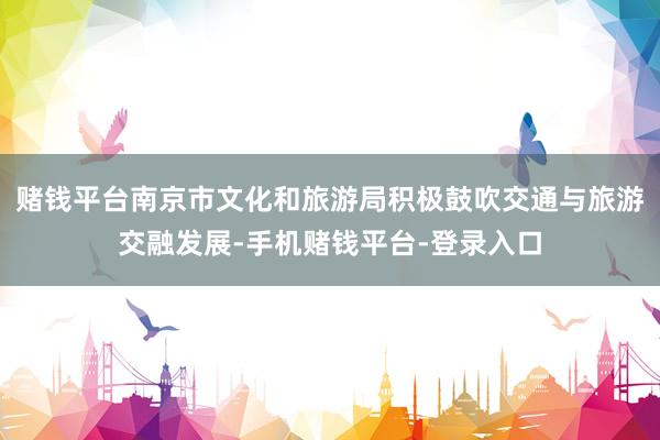 赌钱平台南京市文化和旅游局积极鼓吹交通与旅游交融发展-手机赌钱平台-登录入口